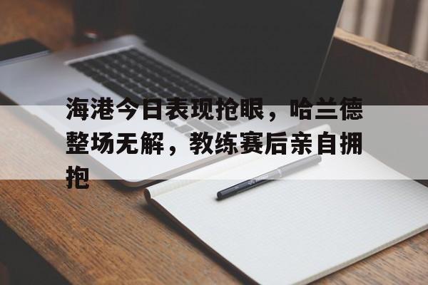 海港今日表现抢眼,哈兰德整场无解,教练赛后亲自拥抱 海港今日表现抢眼,哈兰德整场无解,教练赛后亲自拥抱